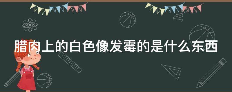 腊肉上的白色像发霉的是什么东西 腊肉上的白色是坏了吗