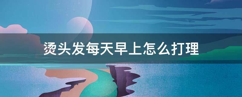 烫头发每天早上怎么打理（热烫头发天天怎么打理）