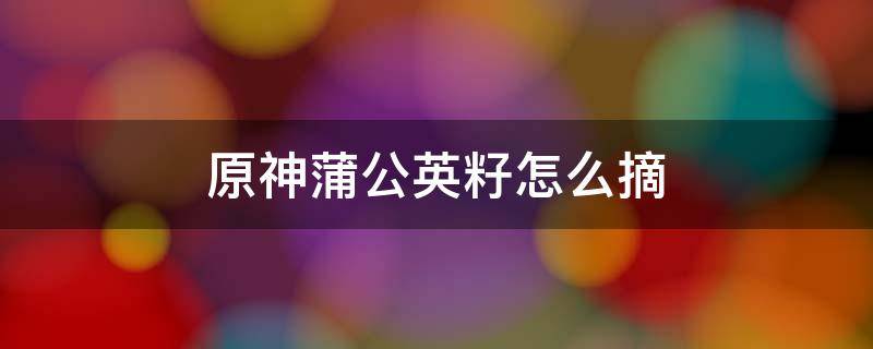 原神蒲公英籽怎么摘（原神里面怎么采摘蒲公英籽）