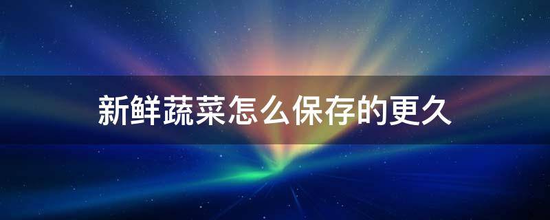 新鲜蔬菜怎么保存的更久（蔬菜怎样才能保鲜时间长）