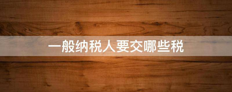一般纳税人要交哪些税（一般纳税人怎么交税?要交什么税?）