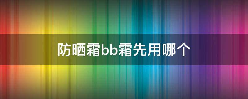 防晒霜bb霜先用哪个 防晒霜跟bb霜先用哪个