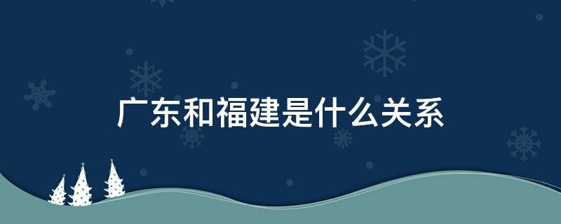 广东和福建是什么关系（广东和福建是一个地方吗）