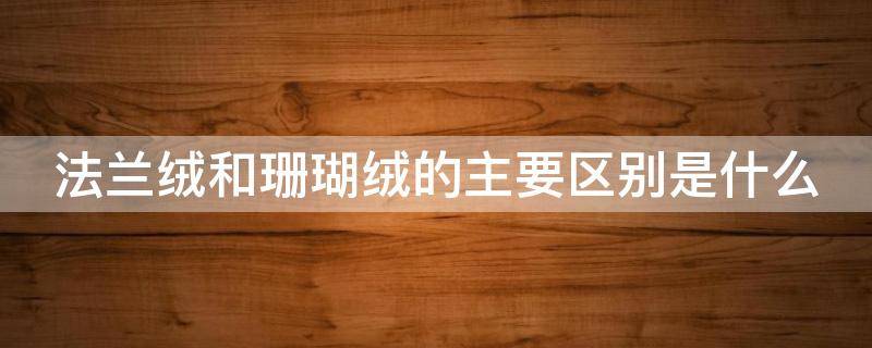法兰绒和珊瑚绒的主要区别是什么（法兰绒和珊瑚绒是一样的吗）