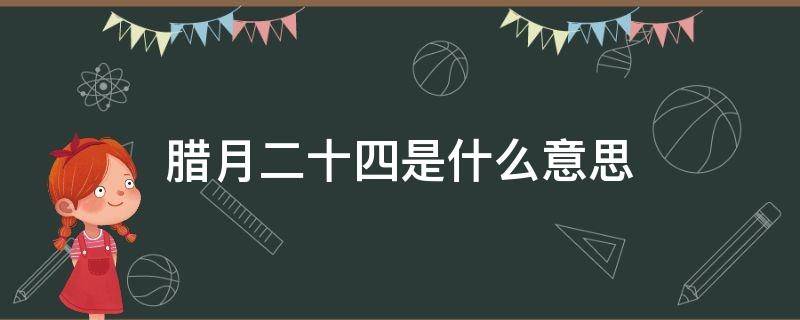 腊月二十四是什么意思（腊月二十四有什么含义）