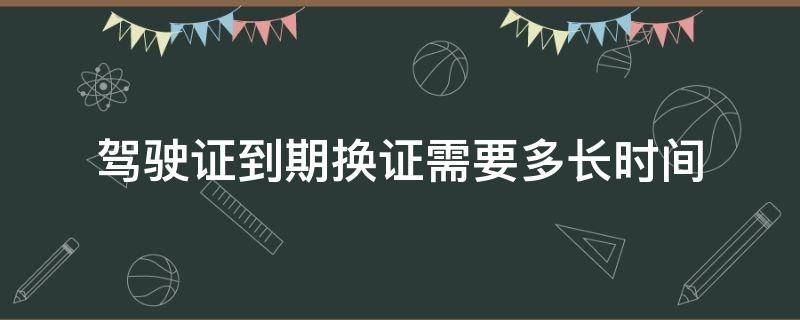 驾驶证到期换证需要多长时间 驾驶证到期换证需要多久时间