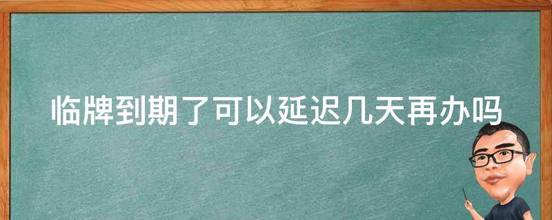 临牌到期了可以延迟几天再办吗（临牌到期可以过几天再申请吗）