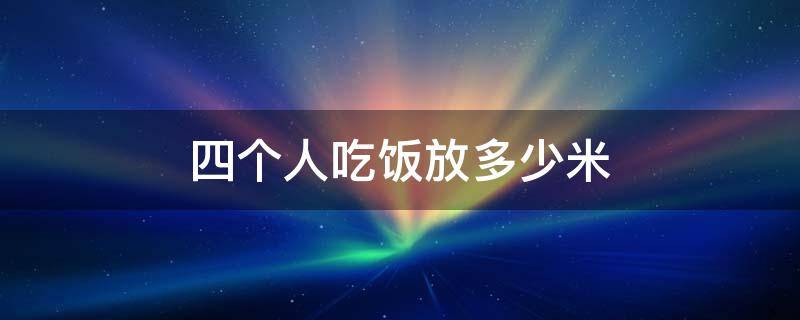 四个人吃饭放多少米（四个人吃饭放多少米饭）