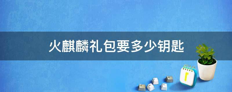 火麒麟礼包要多少钥匙（火麒麟礼包抽完要多少钻石和钥匙）