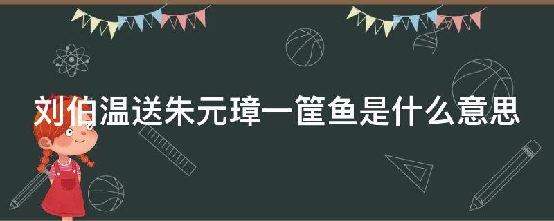 刘伯温送朱元璋一筐鱼是什么意思 刘伯温送鱼给朱元璋