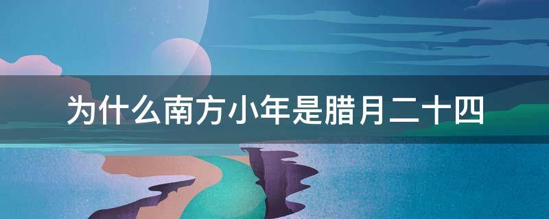 为什么南方小年是腊月二十四 南方人腊月二十四过小年