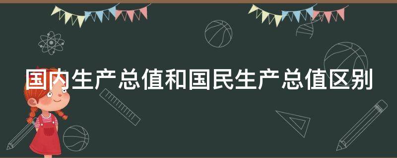 国内生产总值和国民生产总值区别（国内生产总值和国民生产总值区别举例）