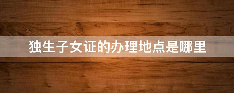 独生子女证的办理地点是哪里 办独生子女证在什么地方