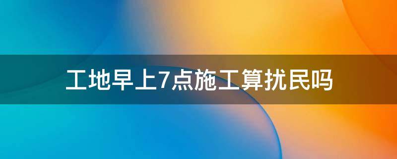 工地早上7点施工算扰民吗（早上七点工地施工算扰民吗）