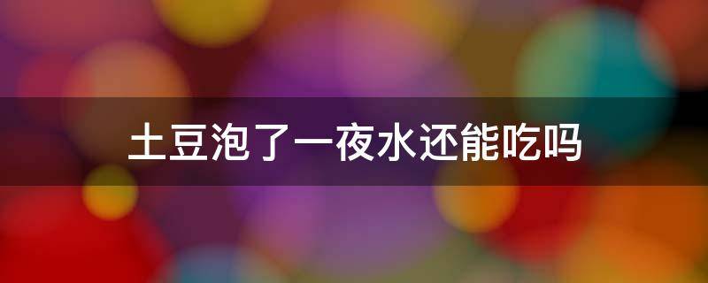 土豆泡了一夜水还能吃吗 土豆泡了一夜水还能吃不