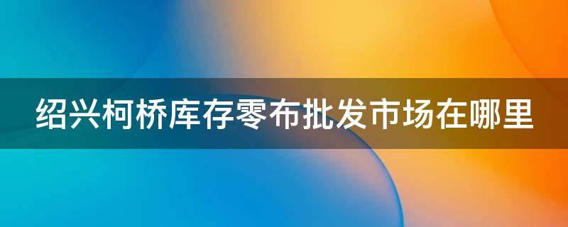 绍兴柯桥库存零布批发市场在哪里（柯桥有几个库存布市场）
