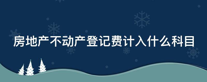 房地产不动产登记费计入什么科目（房地产企业不动产登记费计入哪个科目）