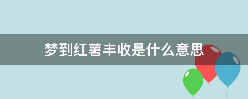 梦到红薯丰收是什么意思 梦见红薯丰收是什么意思