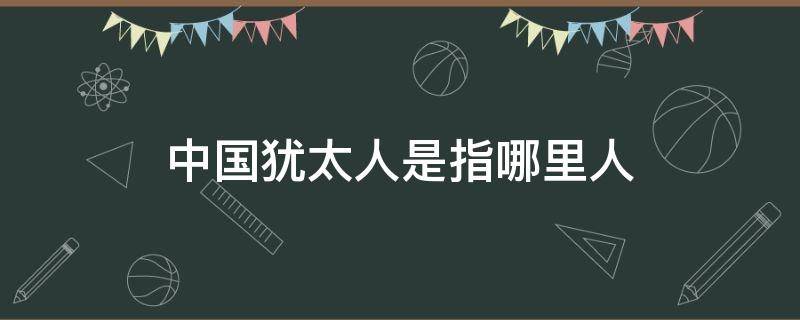 中国犹太人是指哪里人 中国哪些人是犹太人