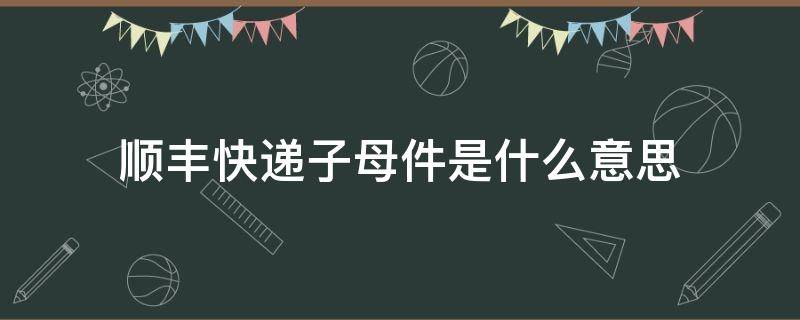 顺丰快递子母件是什么意思 快递什么叫子母件