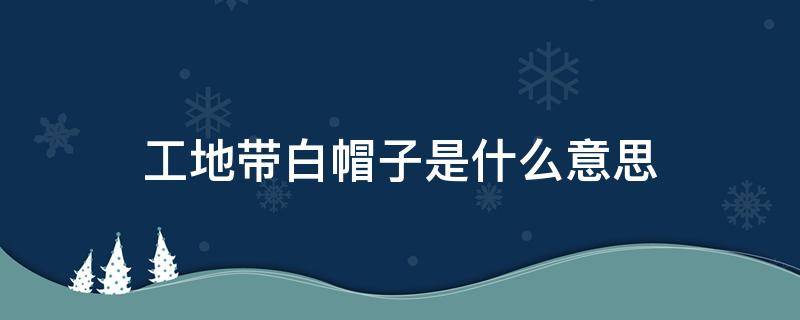 工地带白帽子是什么意思（工地戴白帽子是啥意思）