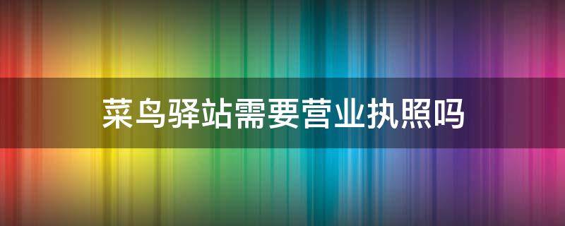 菜鸟驿站需要营业执照吗（菜鸟驿站需要营业执照吗?）