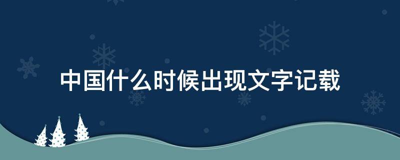 中国什么时候出现文字记载（中国什么时候有文字记载）