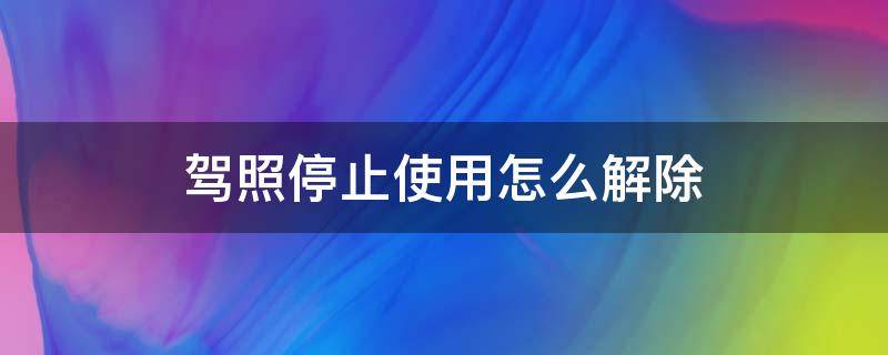 驾照停止使用怎么解除（驾驶证停止使用怎么处理办法）