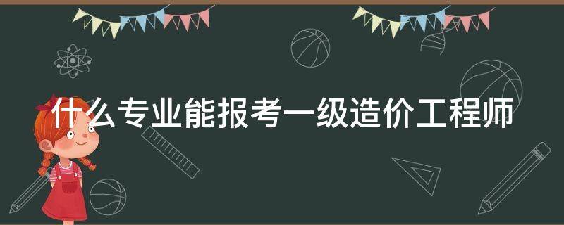 什么专业能报考一级造价工程师 什么专业能报考一级造价工程师