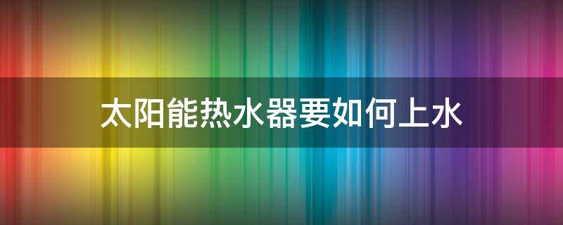 太阳能热水器要如何上水 家用太阳能热水器怎么上水
