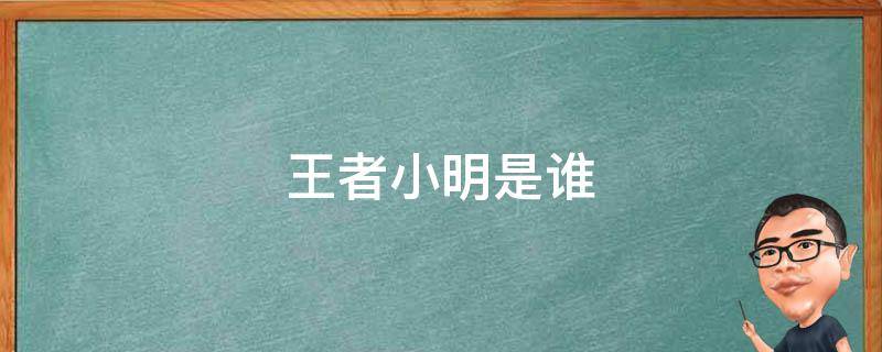 王者小明是谁（小明王者荣耀是谁）