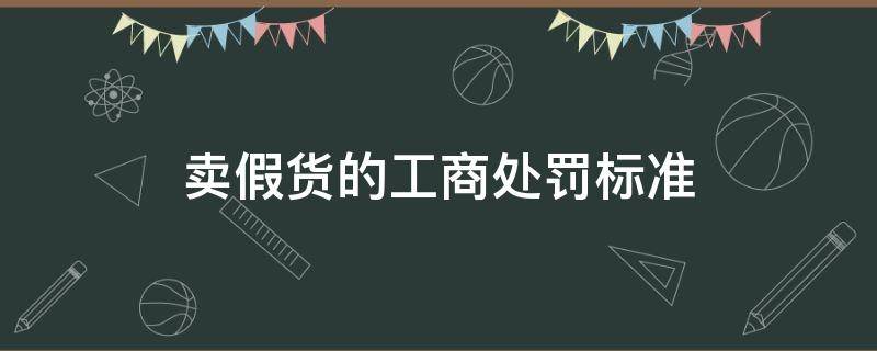 卖假货的工商处罚标准（关于卖假货的处罚标准）