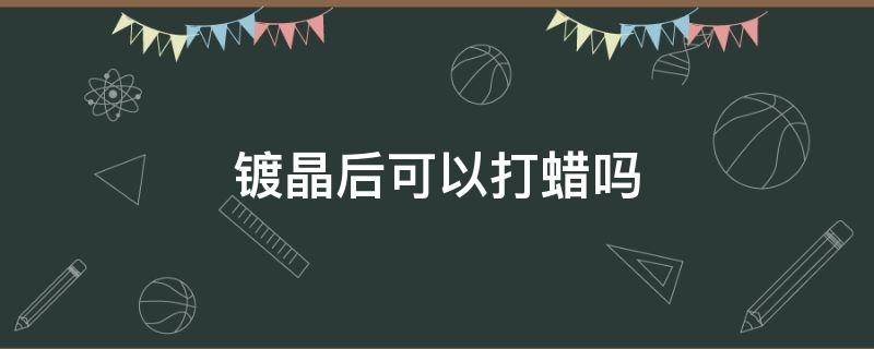 镀晶后可以打蜡吗 镀晶之后可以打蜡吗