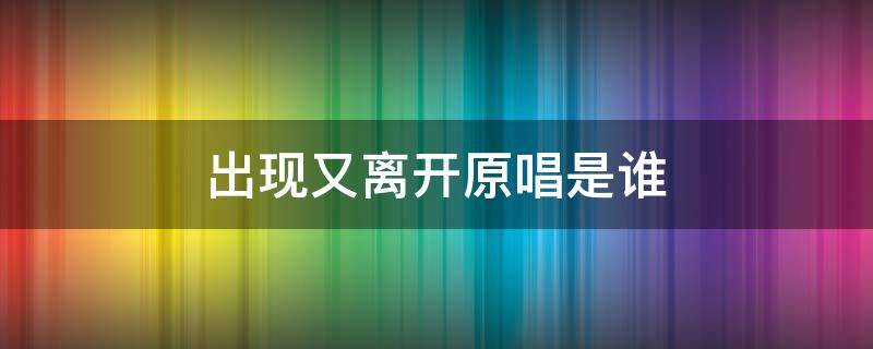 出现又离开原唱是谁（出现又离开原唱是谁唱的）