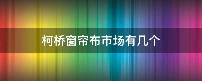 柯桥窗帘布市场有几个 柯桥窗帘布市场有几个店