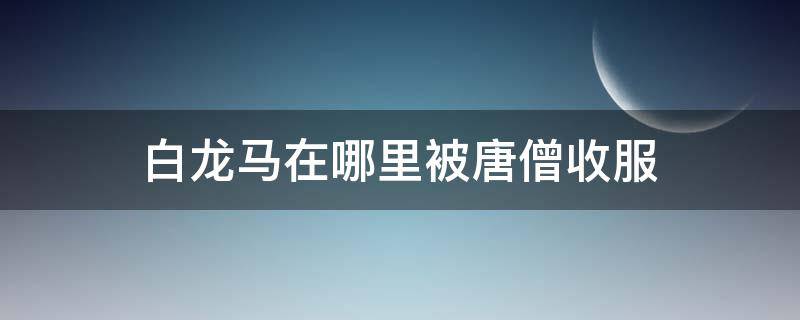 白龙马在哪里被唐僧收服 白龙马在哪儿被唐僧收服
