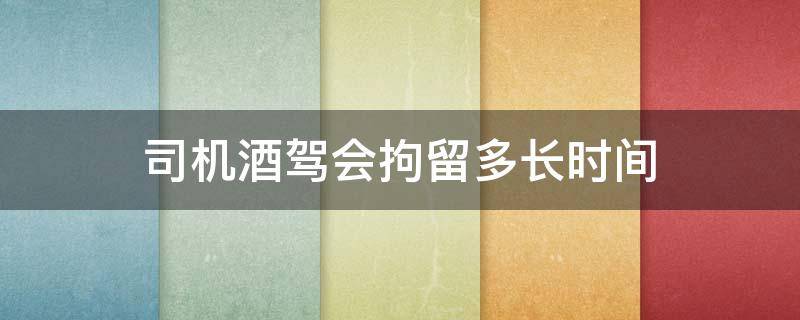 司机酒驾会拘留多长时间 酒驾最长拘留多久