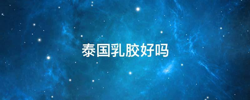泰国乳胶好吗 泰国乳胶好在哪里