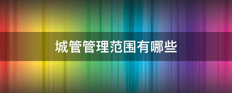 城管管理范围有哪些（城管的管理范围有哪些）