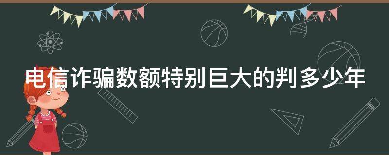 电信诈骗数额特别巨大的判多少年（电信诈骗金额巨大怎么判刑）