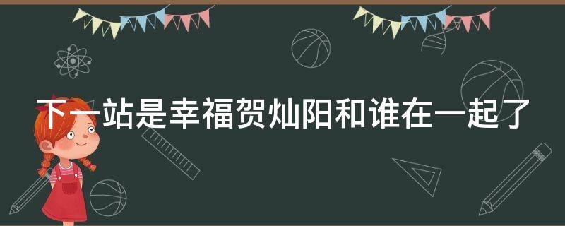 下一站是幸福贺灿阳和谁在一起了 下一站是幸福贺灿阳和谁在一起了是第几集
