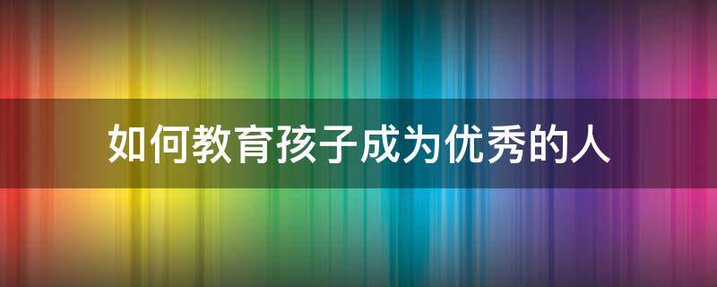 如何教育孩子成为优秀的人 如何教育好一个优秀的孩子