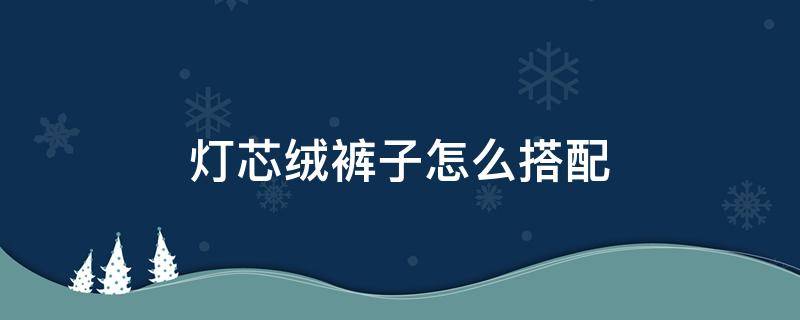 灯芯绒裤子怎么搭配 灯芯绒裤子怎么搭配上衣