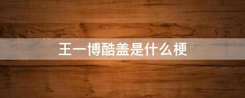 王一博酷盖是什么梗（为什么叫王一博酷盖什么意思）