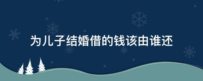 为儿子结婚借的钱该由谁还 给儿子结婚借的钱法律上谁还