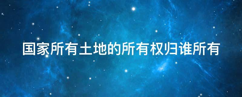 国家所有土地的所有权归谁所有 国家所有土地的所有权归谁所有呢