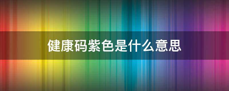 健康码紫色是什么意思 健康码紫色是什么意思健康码橙色是什么意思