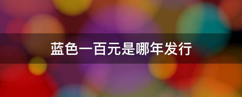 蓝色一百元是哪年发行 蓝色一百元是哪年发行市场流通是哪年开始约