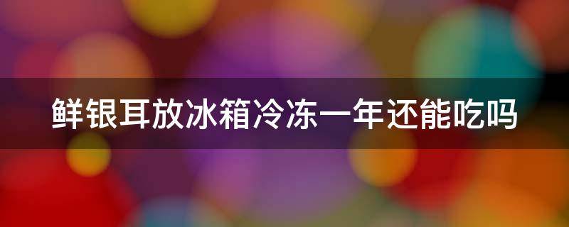 鲜银耳放冰箱冷冻一年还能吃吗 鲜银耳在冰箱冻一年还能吃吗
