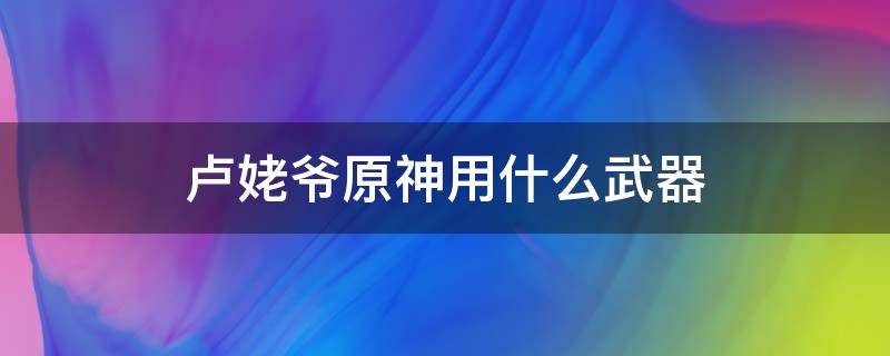 卢姥爷原神用什么武器（原神卢姥爷用什么武器好）